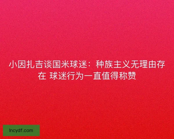 小因扎吉谈国米球迷：种族主义无理由存在 球迷行为一直值得称赞