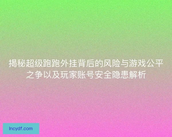 揭秘超级跑跑外挂背后的风险与游戏公平之争以及玩家账号安全隐患解析