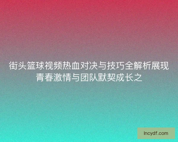 街头篮球视频热血对决与技巧全解析展现青春激情与团队默契成长之