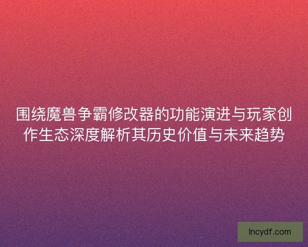 围绕魔兽争霸修改器的功能演进与玩家创作生态深度解析其历史价值与未来趋势