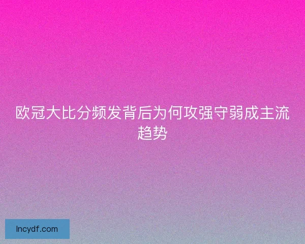 欧冠大比分频发背后为何攻强守弱成主流趋势