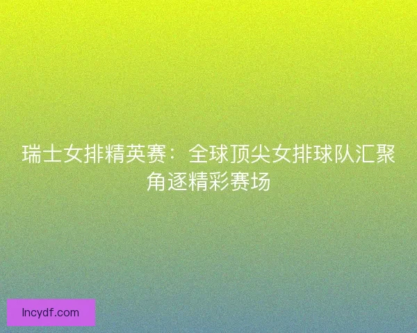 瑞士女排精英赛：全球顶尖女排球队汇聚角逐精彩赛场