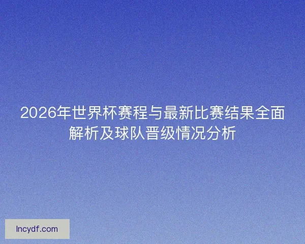2026年世界杯赛程与最新比赛结果全面解析及球队晋级情况分析
