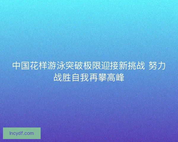 中国花样游泳突破极限迎接新挑战 努力战胜自我再攀高峰