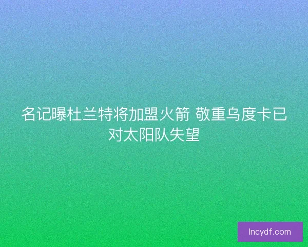 名记曝杜兰特将加盟火箭 敬重乌度卡已对太阳队失望 名记曝杜兰特将加盟火箭 敬重乌度卡已对太阳队失望