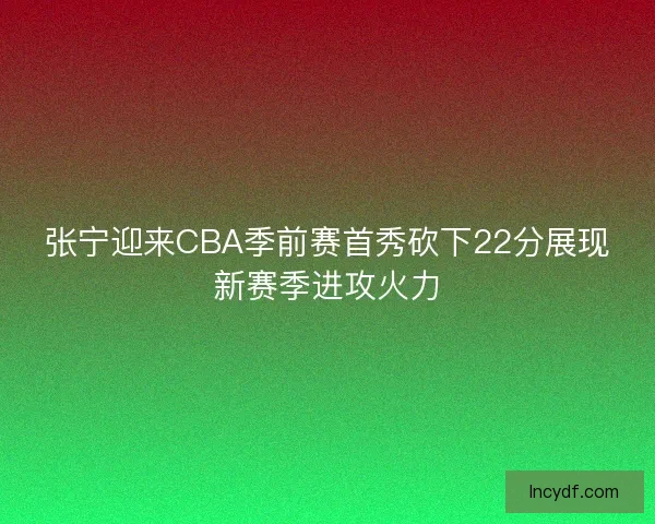 张宁迎来CBA季前赛首秀砍下22分展现新赛季进攻火力