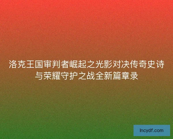 洛克王国审判者崛起之光影对决传奇史诗与荣耀守护之战全新篇章录