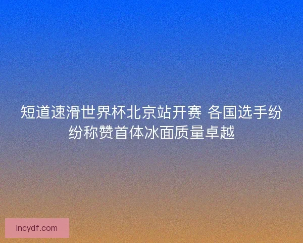 短道速滑世界杯北京站开赛 各国选手纷纷称赞首体冰面质量卓越