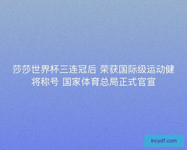 莎莎世界杯三连冠后 荣获国际级运动健将称号 国家体育总局正式官宣