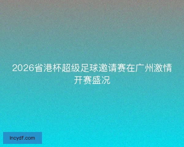 2026省港杯超级足球邀请赛在广州激情开赛盛况
