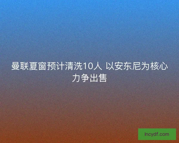 曼联夏窗预计清洗10人 以安东尼为核心力争出售