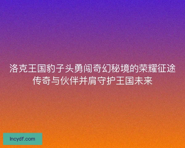 洛克王国豹子头勇闯奇幻秘境的荣耀征途传奇与伙伴并肩守护王国未来