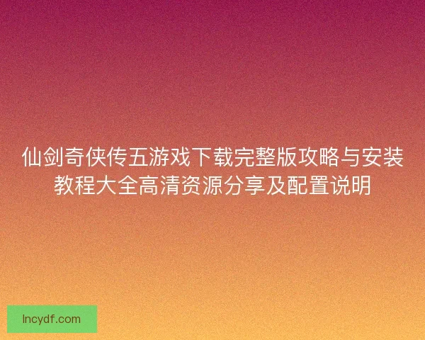 仙剑奇侠传五游戏下载完整版攻略与安装教程大全高清资源分享及配置说明
