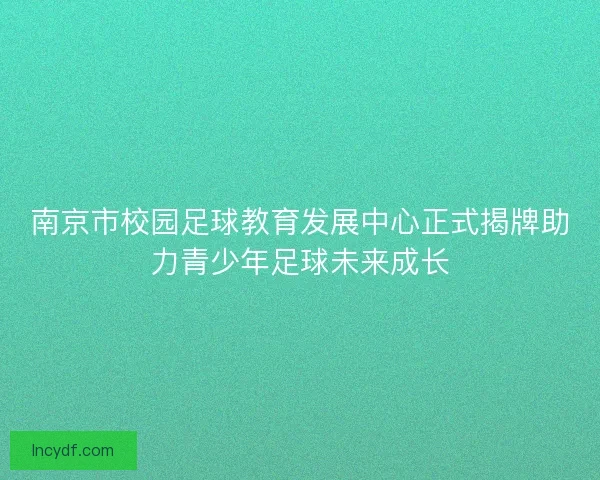 南京市校园足球教育发展中心正式揭牌助力青少年足球未来成长