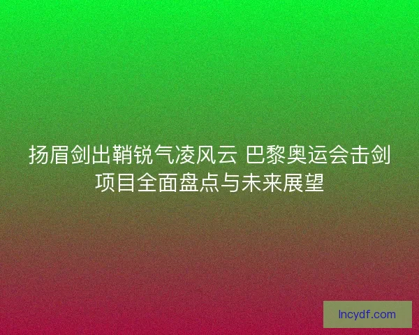 扬眉剑出鞘锐气凌风云 巴黎奥运会击剑项目全面盘点与未来展望 扬眉剑出鞘锐气凌风云 巴黎奥运会击剑项目全面盘点与未来展望
