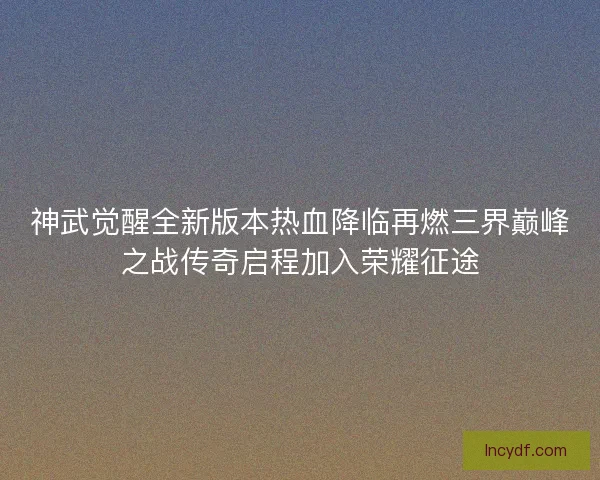 神武觉醒全新版本热血降临再燃三界巅峰之战传奇启程加入荣耀征途 神武觉醒全新版本热血降临再燃三界巅峰之战传奇启程加入荣耀征途