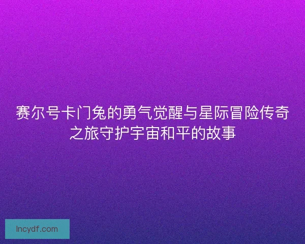 赛尔号卡门兔的勇气觉醒与星际冒险传奇之旅守护宇宙和平的故事