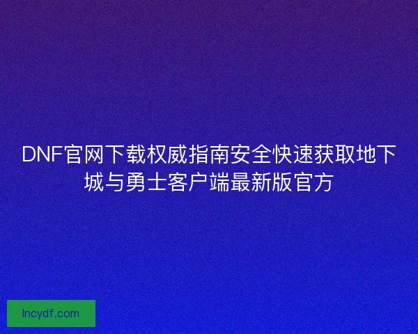 DNF官网下载权威指南安全快速获取地下城与勇士客户端最新版官方 DNF官网下载权威指南安全快速获取地下城与勇士客户端最新版官方