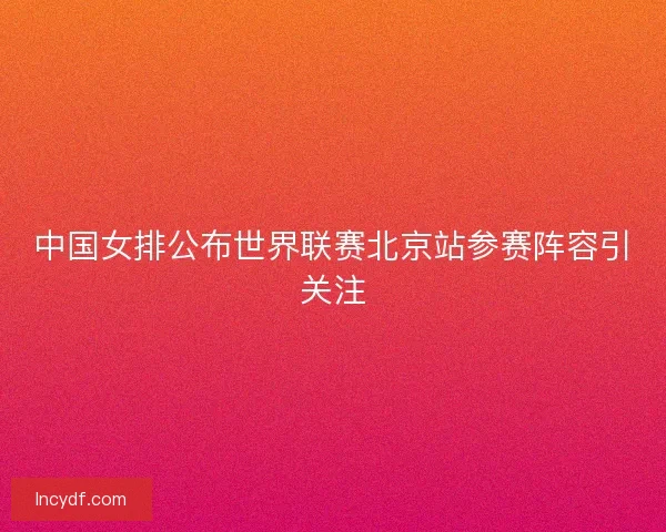 中国女排公布世界联赛北京站参赛阵容引关注