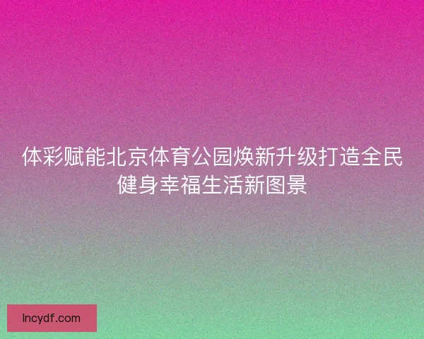 体彩赋能北京体育公园焕新升级打造全民健身幸福生活新图景