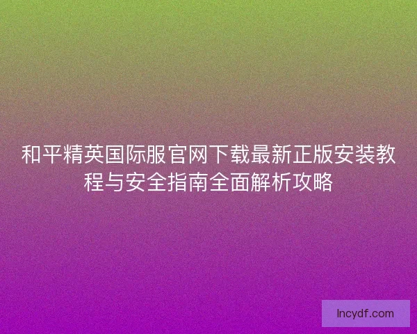 和平精英国际服官网下载最新正版安装教程与安全指南全面解析攻略 和平精英国际服官网下载最新正版安装教程与安全指南全面解析攻略