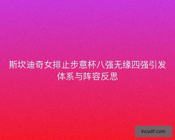 斯坎迪奇女排止步意杯八强无缘四强引发体系与阵容反思