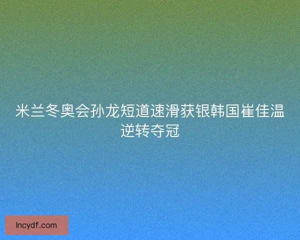 米兰冬奥会孙龙短道速滑获银韩国崔佳温逆转夺冠