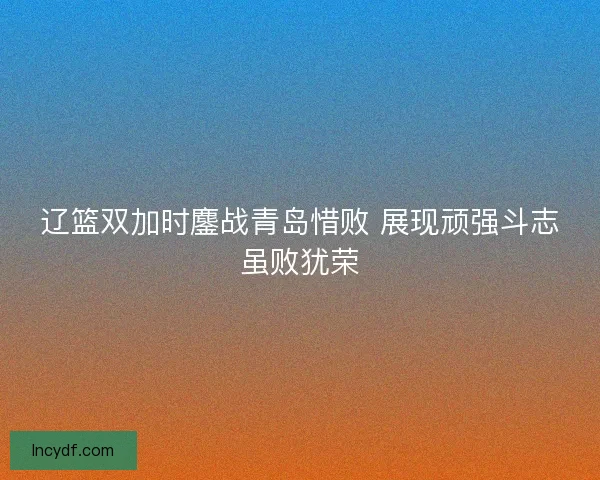 辽篮双加时鏖战青岛惜败 展现顽强斗志虽败犹荣