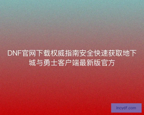 DNF官网下载权威指南安全快速获取地下城与勇士客户端最新版官方