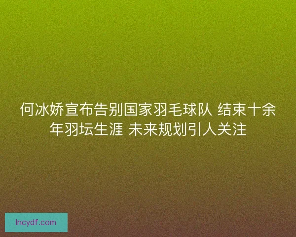 何冰娇宣布告别国家羽毛球队 结束十余年羽坛生涯 未来规划引人关注