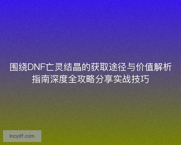 围绕DNF亡灵结晶的获取途径与价值解析指南深度全攻略分享实战技巧