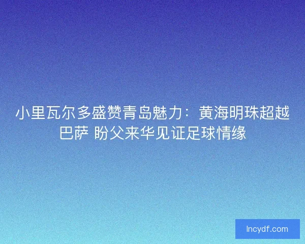 小里瓦尔多盛赞青岛魅力：黄海明珠超越巴萨 盼父来华见证足球情缘