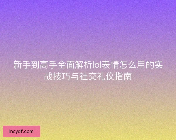 新手到高手全面解析lol表情怎么用的实战技巧与社交礼仪指南