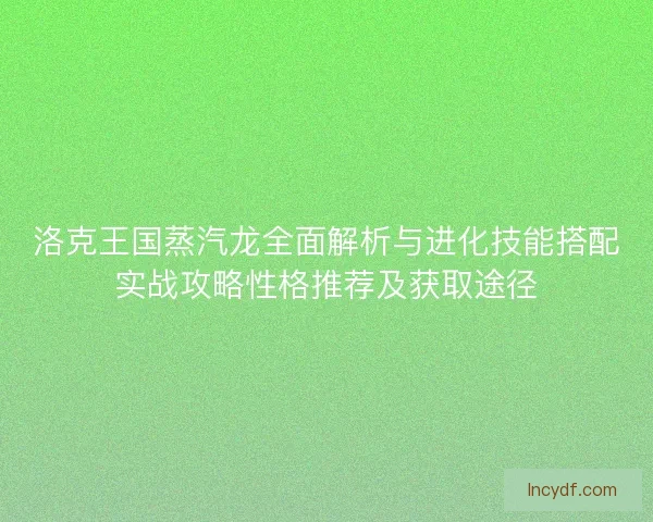 洛克王国蒸汽龙全面解析与进化技能搭配实战攻略性格推荐及获取途径
