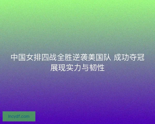 中国女排四战全胜逆袭美国队 成功夺冠展现实力与韧性