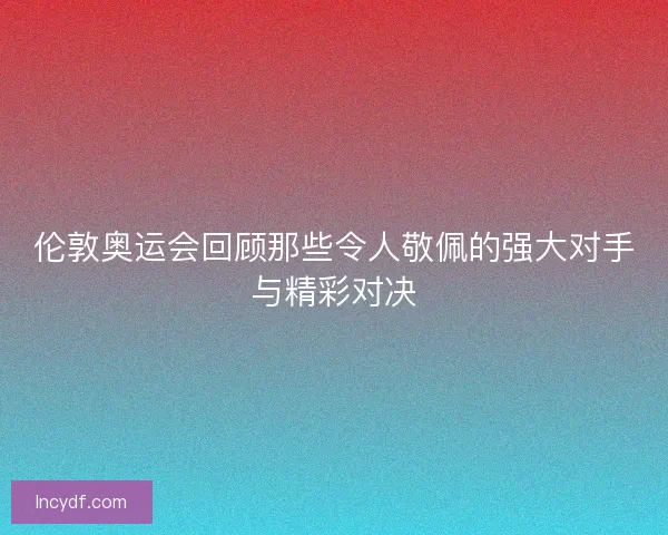 伦敦奥运会回顾那些令人敬佩的强大对手与精彩对决