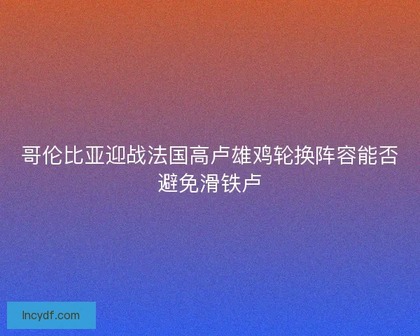 哥伦比亚迎战法国高卢雄鸡轮换阵容能否避免滑铁卢