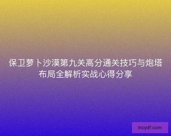 保卫萝卜沙漠第九关高分通关技巧与炮塔布局全解析实战心得分享 保卫萝卜沙漠第九关高分通关技巧与炮塔布局全解析实战心得分享