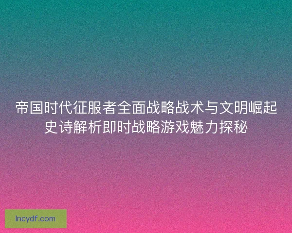 帝国时代征服者全面战略战术与文明崛起史诗解析即时战略游戏魅力探秘 帝国时代征服者全面战略战术与文明崛起史诗解析即时战略游戏魅力探秘
