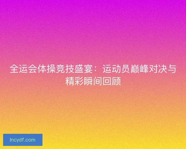 全运会体操竞技盛宴:运动员巅峰对决与精彩瞬间回顾 全运会体操竞技盛宴:运动员巅峰对决与精彩瞬间回顾